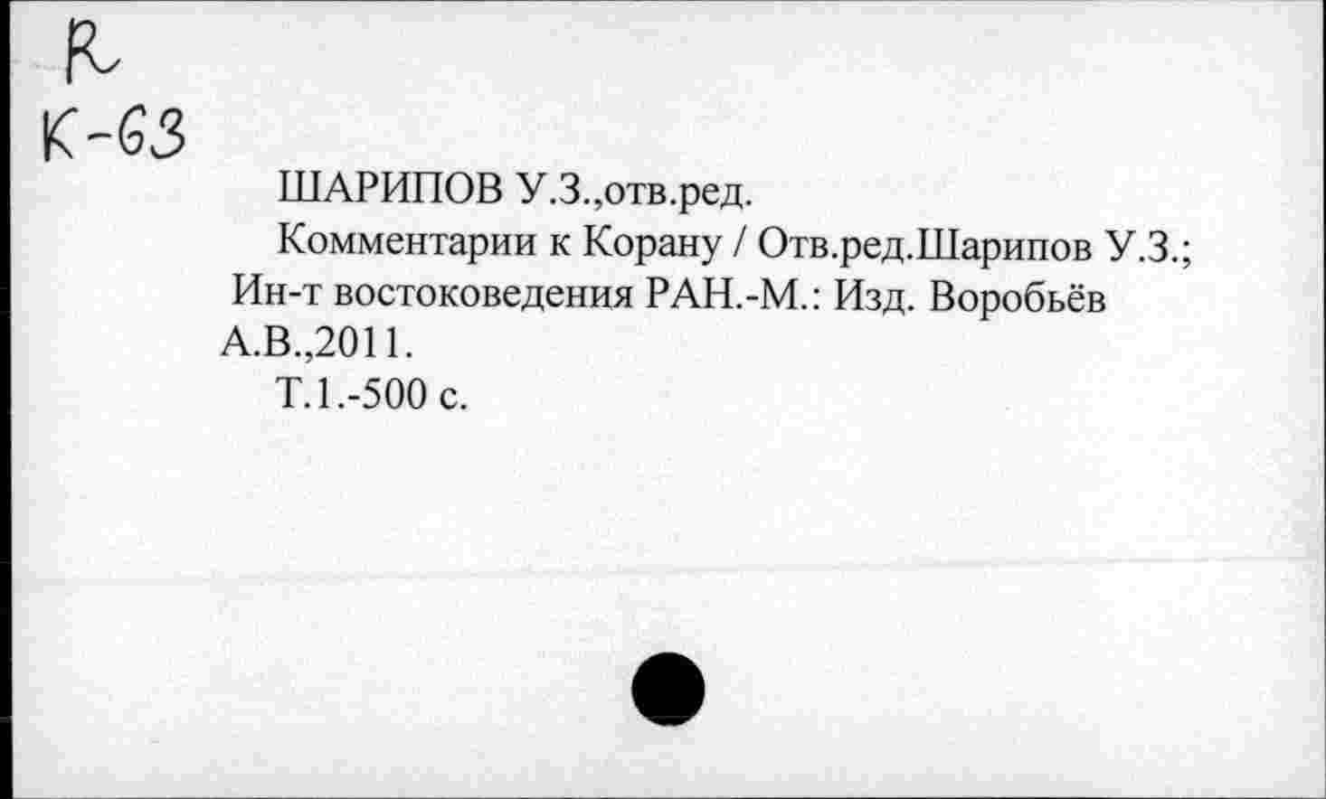 ﻿К-63
ШАРИПОВ У.3.,отв.ред.
Комментарии к Корану / Отв.ред.Шарипов У.З.;
Ин-т востоковедения РАН.-М.: Изд. Воробьёв
А.В.,2011.
Т.1.-500 с.